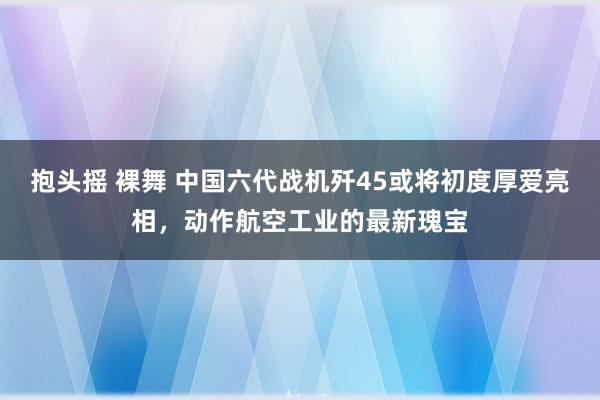 抱头摇 裸舞 中国六代战机歼45或将初度厚爱亮相，动作航空工业的最新瑰宝