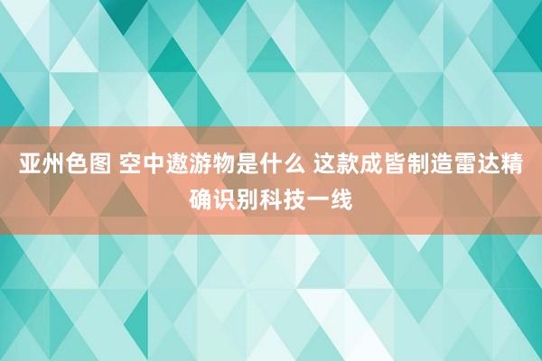 亚州色图 空中遨游物是什么 这款成皆制造雷达精确识别科技一线