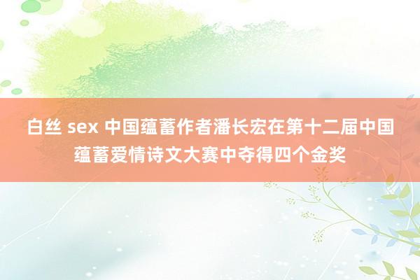 白丝 sex 中国蕴蓄作者潘长宏在第十二届中国蕴蓄爱情诗文大赛中夺得四个金奖