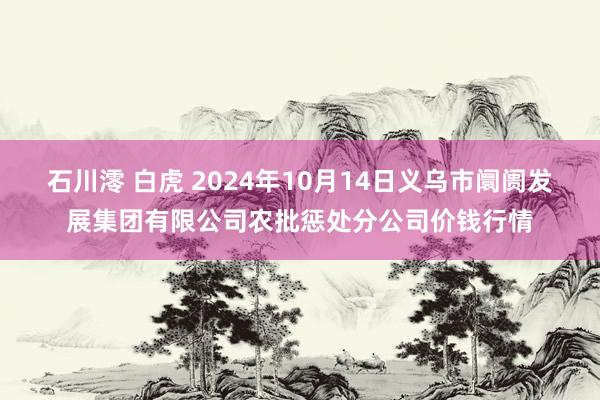 石川澪 白虎 2024年10月14日义乌市阛阓发展集团有限公司农批惩处分公司价钱行情