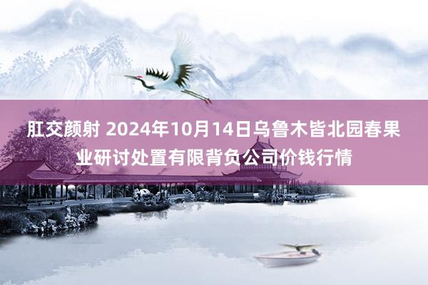 肛交颜射 2024年10月14日乌鲁木皆北园春果业研讨处置有限背负公司价钱行情