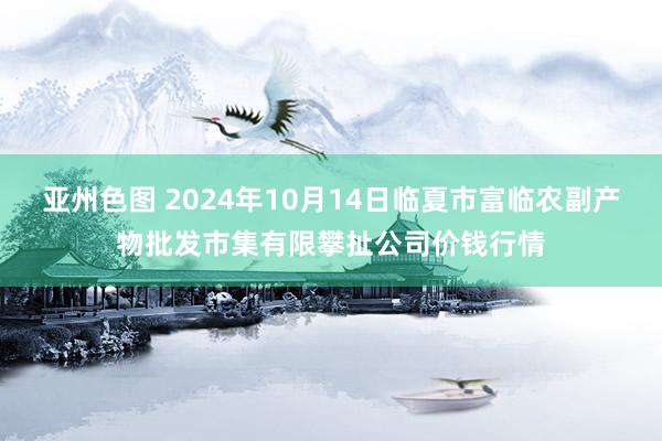 亚州色图 2024年10月14日临夏市富临农副产物批发市集有限攀扯公司价钱行情