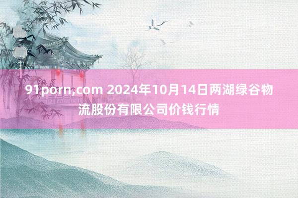 91porn，com 2024年10月14日两湖绿谷物流股份有限公司价钱行情