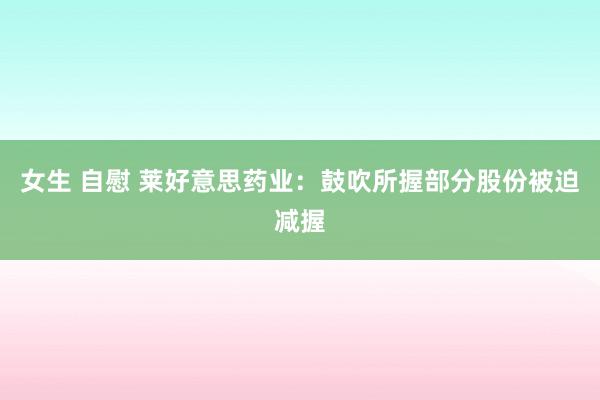 女生 自慰 莱好意思药业：鼓吹所握部分股份被迫减握