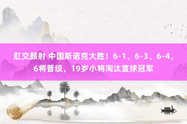 肛交颜射 中国斯诺克大胜！6-1、6-3、6-4，6将晋级，19岁小将淘汰寰球冠军