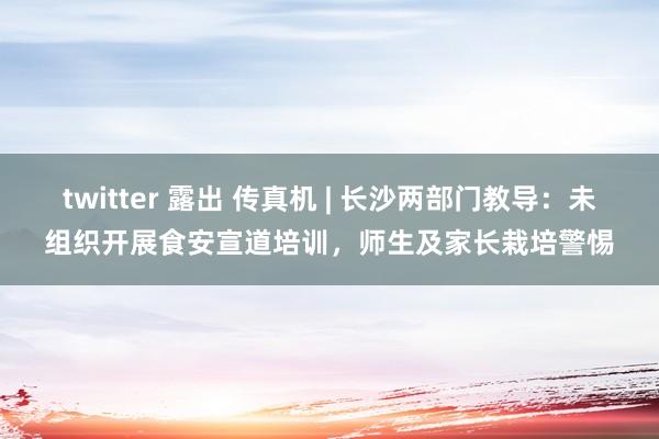 twitter 露出 传真机 | 长沙两部门教导：未组织开展食安宣道培训，师生及家长栽培警惕