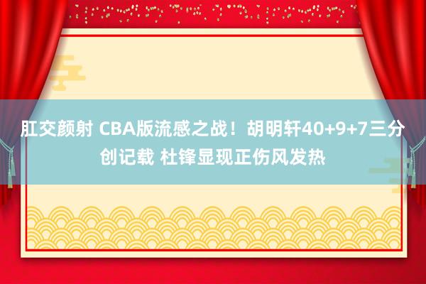 肛交颜射 CBA版流感之战！胡明轩40+9+7三分创记载 杜锋显现正伤风发热