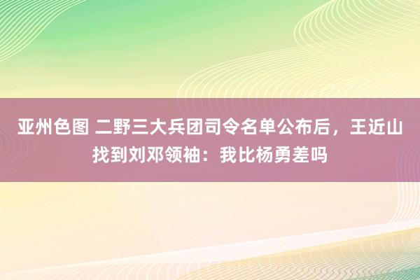 亚州色图 二野三大兵团司令名单公布后，王近山找到刘邓领袖：我比杨勇差吗