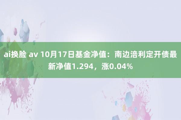 ai换脸 av 10月17日基金净值：南边涪利定开债最新净值1.294，涨0.04%