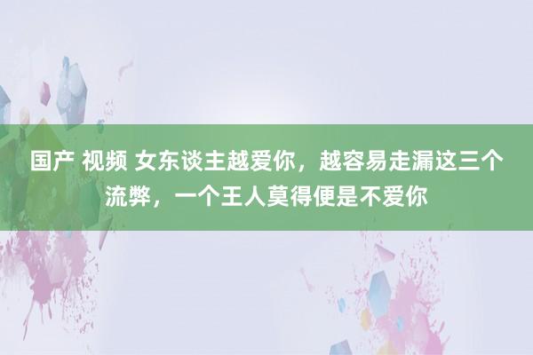 国产 视频 女东谈主越爱你，越容易走漏这三个流弊，一个王人莫得便是不爱你