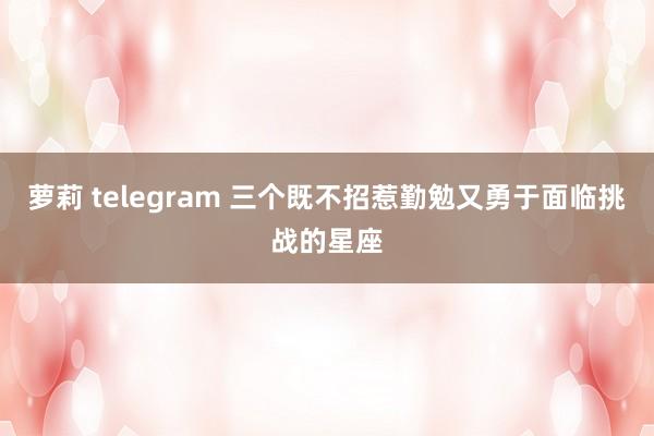 萝莉 telegram 三个既不招惹勤勉又勇于面临挑战的星座