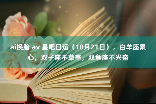 ai换脸 av 星吧日运（10月21日），白羊座累心，双子座不草率，双鱼座不兴奋