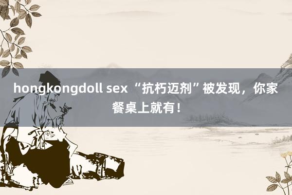 hongkongdoll sex “抗朽迈剂”被发现，你家餐桌上就有！