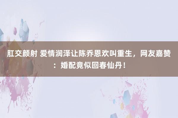 肛交颜射 爱情润泽让陈乔恩欢叫重生，网友嘉赞：婚配竟似回春仙丹！