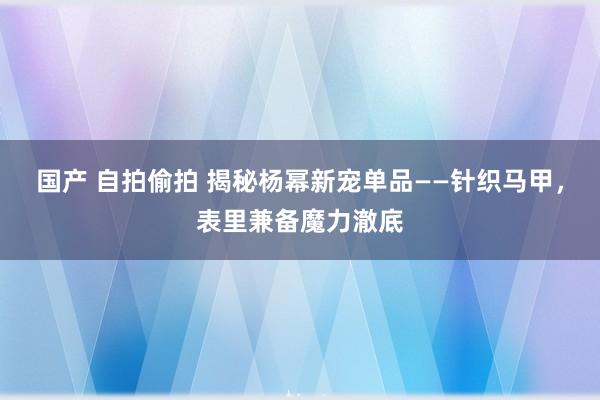 国产 自拍偷拍 揭秘杨幂新宠单品——针织马甲，表里兼备魔力澈底