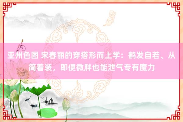 亚州色图 宋春丽的穿搭形而上学：鹤发自若、从简着装，即便微胖也能泄气专有魔力