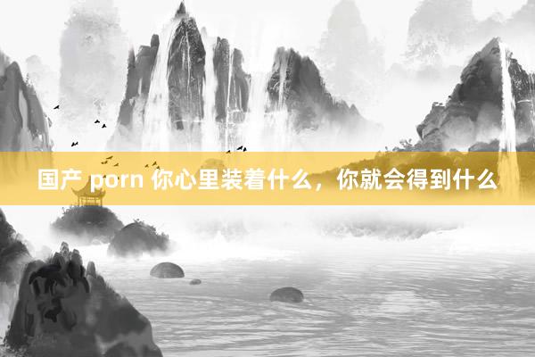 国产 porn 你心里装着什么，你就会得到什么