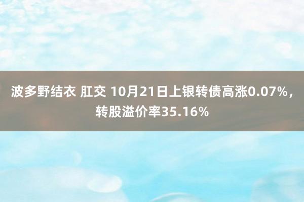 波多野结衣 肛交 10月21日上银转债高涨0.07%，转股溢价率35.16%