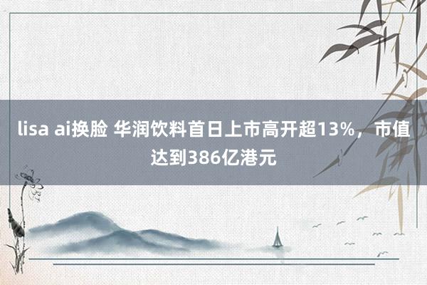 lisa ai换脸 华润饮料首日上市高开超13%，市值达到386亿港元