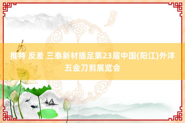 推特 反差 三泰新材插足第23届中国(阳江)外洋五金刀剪展览会