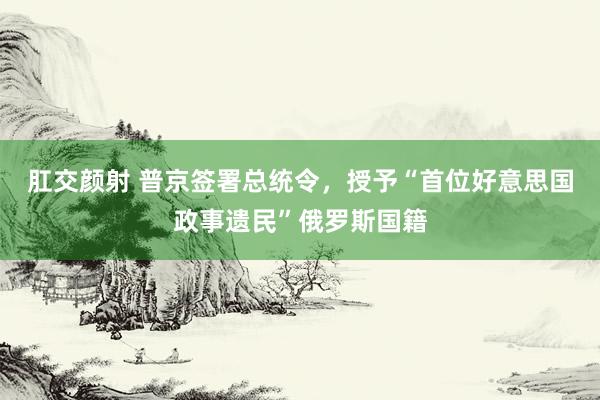 肛交颜射 普京签署总统令，授予“首位好意思国政事遗民”俄罗斯国籍