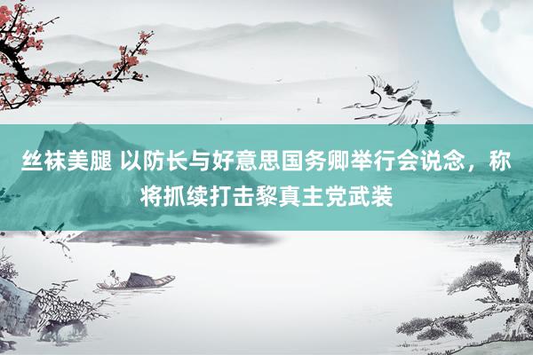 丝袜美腿 以防长与好意思国务卿举行会说念，称将抓续打击黎真主党武装