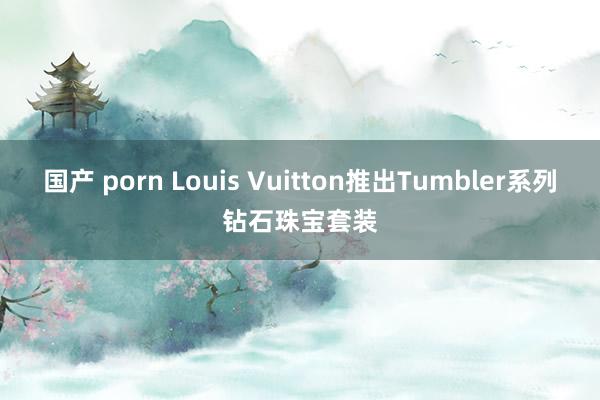 国产 porn Louis Vuitton推出Tumbler系列钻石珠宝套装