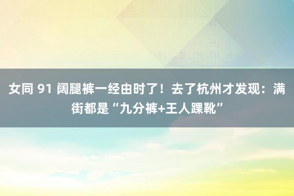 女同 91 阔腿裤一经由时了！去了杭州才发现：满街都是“九分裤+王人踝靴”