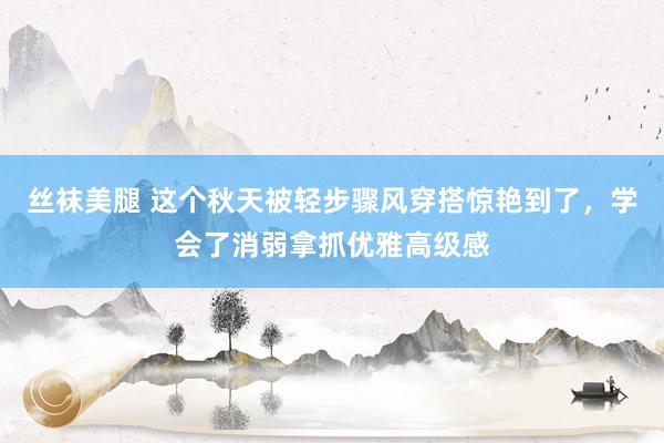 丝袜美腿 这个秋天被轻步骤风穿搭惊艳到了，学会了消弱拿抓优雅高级感