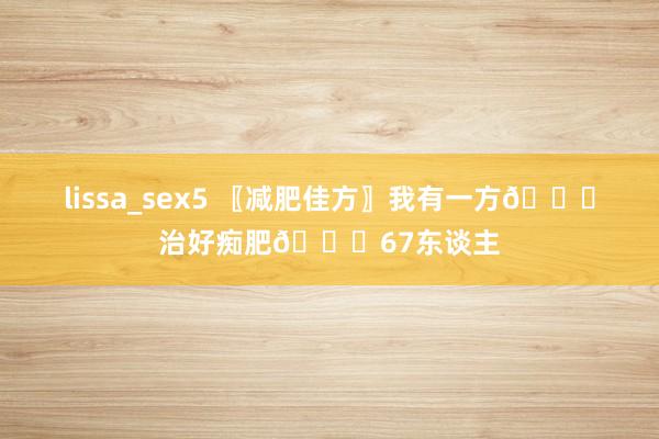 lissa_sex5 〖减肥佳方〗我有一方📜治好痴肥📜67东谈主