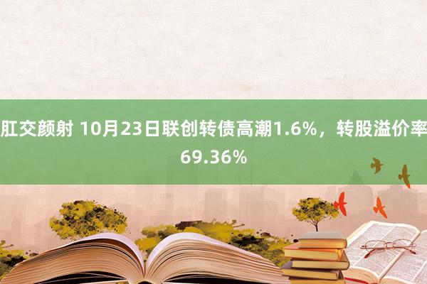 肛交颜射 10月23日联创转债高潮1.6%，转股溢价率69.36%