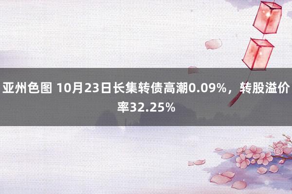 亚州色图 10月23日长集转债高潮0.09%，转股溢价率32.25%