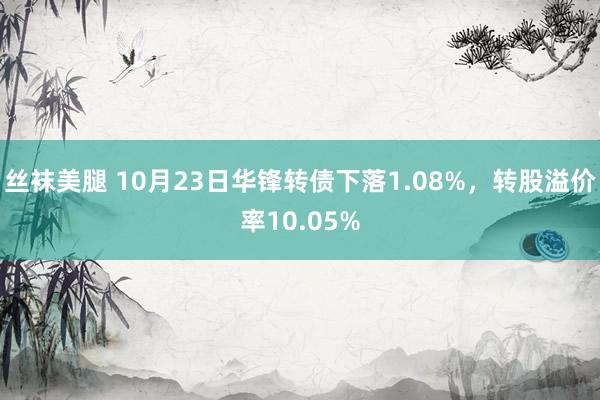 丝袜美腿 10月23日华锋转债下落1.08%，转股溢价率10.05%