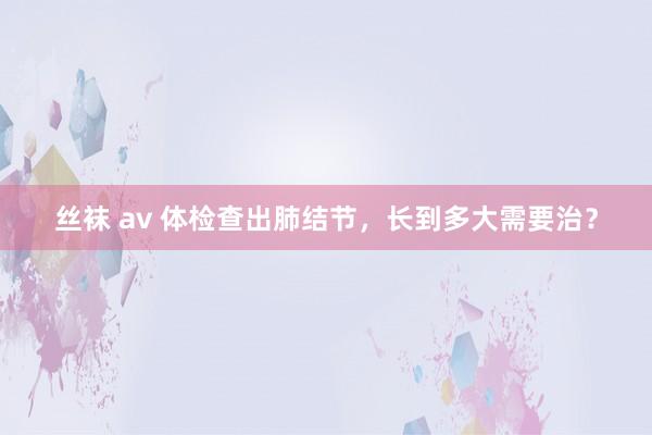 丝袜 av 体检查出肺结节，长到多大需要治？