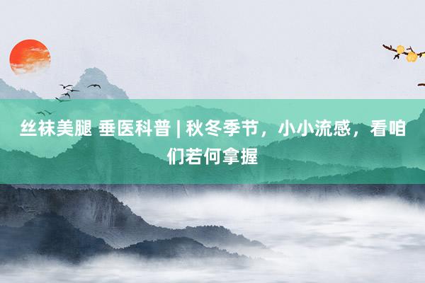 丝袜美腿 垂医科普 | 秋冬季节，小小流感，看咱们若何拿握