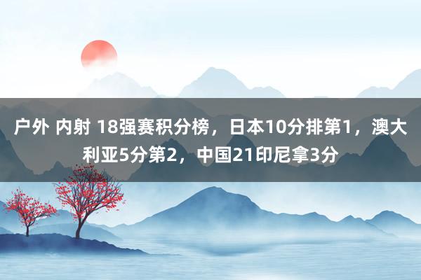 户外 内射 18强赛积分榜，日本10分排第1，澳大利亚5分第2，中国21印尼拿3分