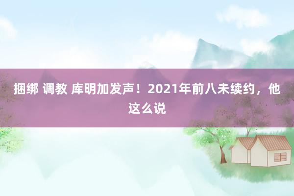 捆绑 调教 库明加发声！2021年前八未续约，他这么说