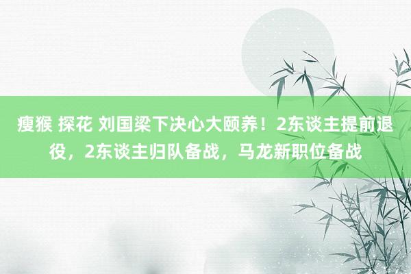 瘦猴 探花 刘国梁下决心大颐养！2东谈主提前退役，2东谈主归队备战，马龙新职位备战