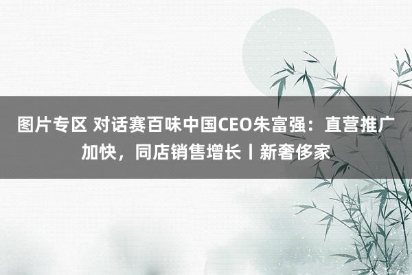 图片专区 对话赛百味中国CEO朱富强：直营推广加快，同店销售增长丨新奢侈家