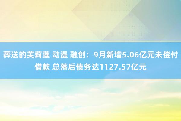 葬送的芙莉莲 动漫 融创：9月新增5.06亿元未偿付借款 总落后债务达1127.57亿元