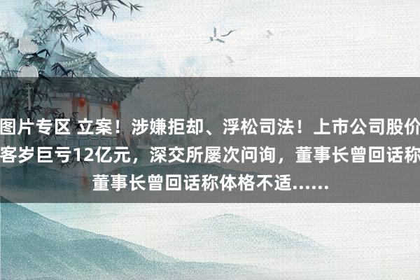 图片专区 立案！涉嫌拒却、浮松司法！上市公司股价大跌超13%！客岁巨亏12亿元，深交所屡次问询，董事长曾回话称体格不适......