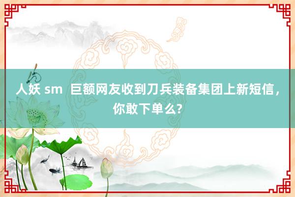 人妖 sm  巨额网友收到刀兵装备集团上新短信，你敢下单么?