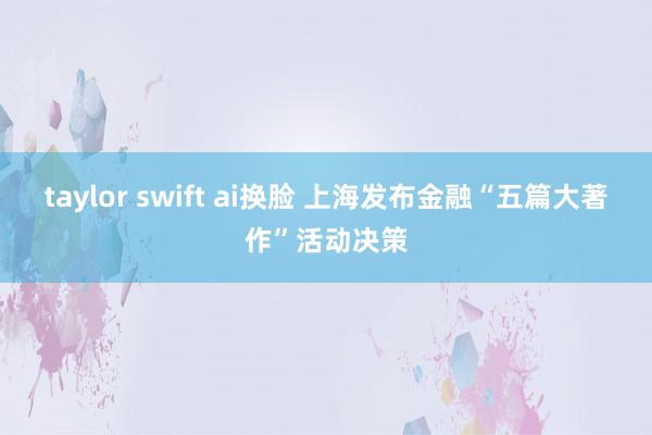 taylor swift ai换脸 上海发布金融“五篇大著作”活动决策