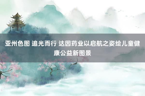 亚州色图 追光而行 达因药业以启航之姿绘儿童健康公益新图景