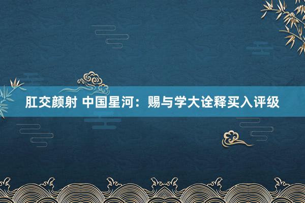 肛交颜射 中国星河：赐与学大诠释买入评级