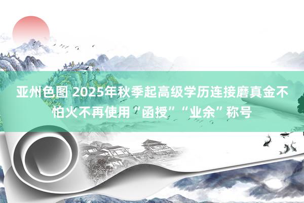 亚州色图 2025年秋季起高级学历连接磨真金不怕火不再使用“函授”“业余”称号