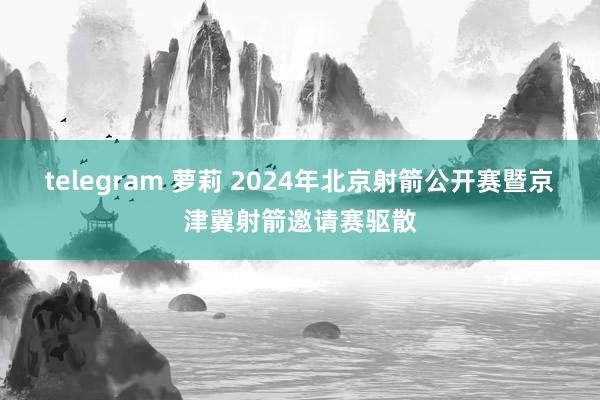 telegram 萝莉 2024年北京射箭公开赛暨京津冀射箭邀请赛驱散