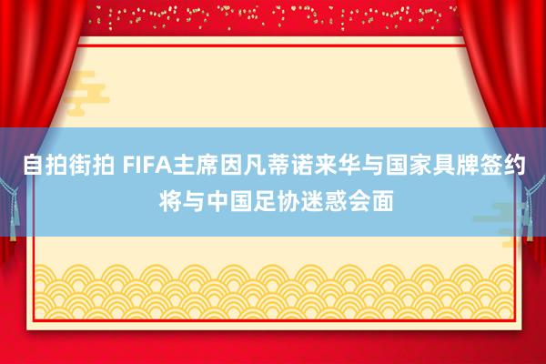 自拍街拍 FIFA主席因凡蒂诺来华与国家具牌签约 将与中国足协迷惑会面