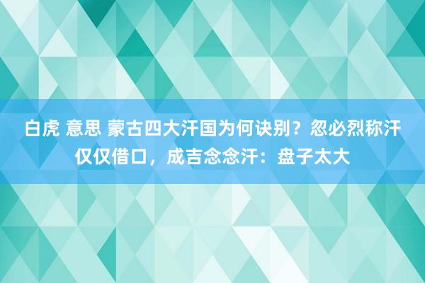 白虎 意思 蒙古四大汗国为何诀别？忽必烈称汗仅仅借口，成吉念念汗：盘子太大