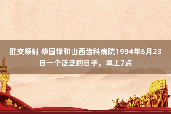 肛交颜射 华国锋和山西齿科病院1994年5月23日一个泛泛的日子，早上7点